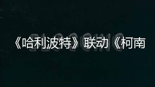 《哈利波特》聯(lián)動《柯南》具體活動1月15日公開