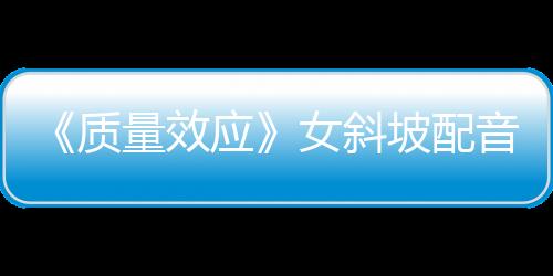 《質量效應》女斜坡配音：原版配音應該回歸真人劇