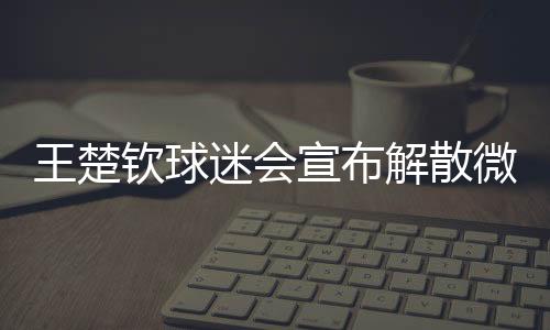 王楚欽球迷會(huì)宣布解散微博粉絲群，引發(fā)關(guān)注的背后故事