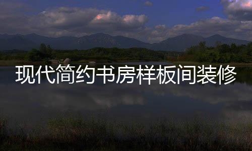 現(xiàn)代簡約書房樣板間裝修好看嗎 書房樣板間如何裝修