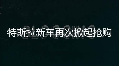 特斯拉新車再次掀起搶購熱潮，市場火爆，供不應(yīng)求