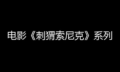 電影《刺猬索尼克》系列全球累計票房突破10億美元 最新作1月10日席卷國內(nèi)