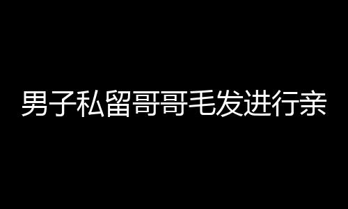 男子私留哥哥毛發(fā)進(jìn)行親子鑒定引發(fā)社會熱議