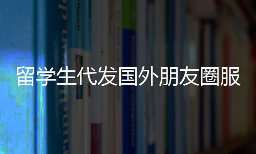 留學(xué)生代發(fā)國外朋友圈服務(wù)，一條朋友圈，僅需三十元