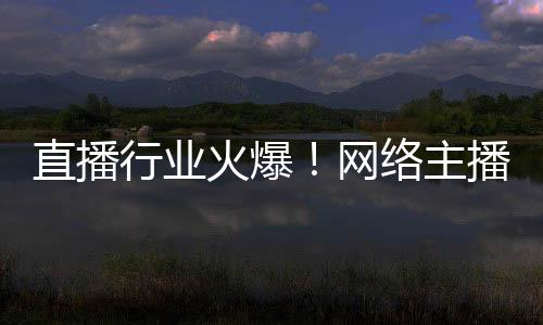 直播行業(yè)火爆！網(wǎng)絡(luò)主播正式成國家新職業(yè)：還能享技能培訓(xùn)補(bǔ)貼