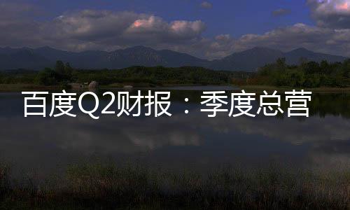 百度Q2財報：季度總營收339億元 核心營收267億元