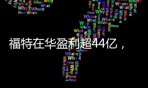 福特在華盈利超44億，一年業(yè)績亮眼，未來發(fā)展值得期待