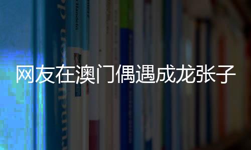 網(wǎng)友在澳門偶遇成龍張子楓，一次意外的明星邂逅記