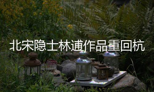 北宋隱士林逋作品重回杭州 百余件故宮文物在浙亮相