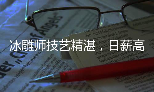 冰雕師技藝精湛，日薪高達(dá)3500元——探尋冰雕行業(yè)的魅力與價(jià)值