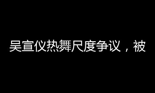 吳宣儀熱舞尺度爭議，被指擦邊引熱議