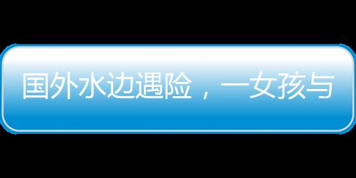 國外水邊遇險，一女孩與水豚的數(shù)次驚險對決