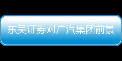 東吳證券對(duì)廣汽集團(tuán)前景充滿信心，給予買入評(píng)級(jí)