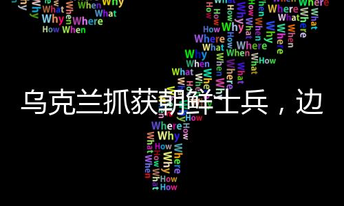 烏克蘭抓獲朝鮮士兵，邊境安全事件引發(fā)關(guān)注