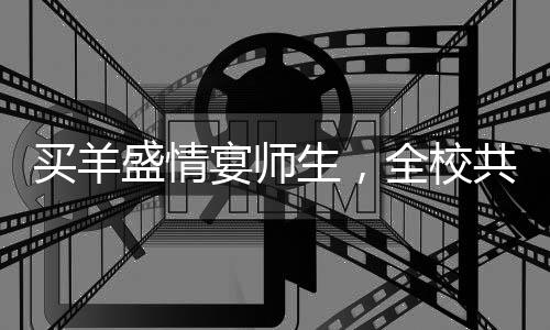 買羊盛情宴師生，全校共享羊湯盛宴——一場別開生面的校園文化活動