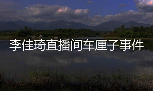 李佳琦直播間車厘子事件引發(fā)網(wǎng)友熱議，一場直播翻車的反思與啟示