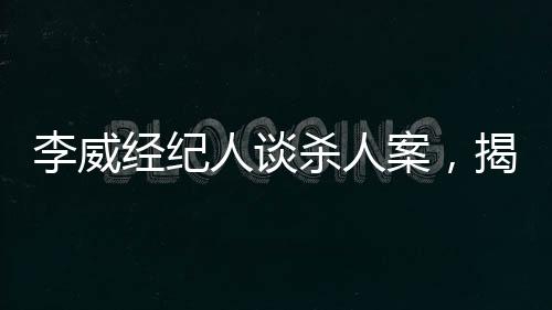 李威經(jīng)紀(jì)人談殺人案，揭示案件內(nèi)幕與司法公正的重要性