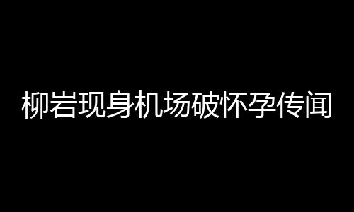 柳巖現(xiàn)身機場破懷孕傳聞