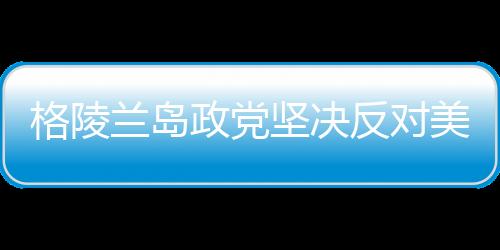 格陵蘭島政黨堅(jiān)決反對美國吞并企圖