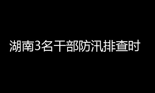 湖南3名干部防汛排查時(shí)突遇山洪車被沖走 1人仍失聯(lián)