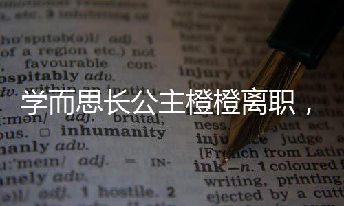 學(xué)而思長(zhǎng)公主橙橙離職，行業(yè)內(nèi)外引發(fā)熱議