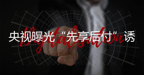 央視曝光“先享后付”誘導(dǎo)過度消費(fèi) 美容健身教培養(yǎng)寵