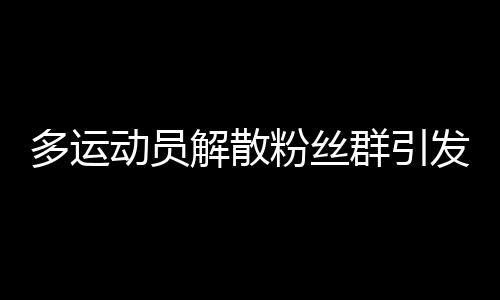 多運(yùn)動(dòng)員解散粉絲群引發(fā)關(guān)注，內(nèi)外因素揭秘背后故事