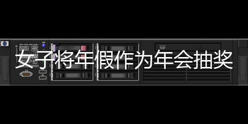 女子將年假作為年會抽獎內(nèi)容引發(fā)爭議，最終被開除