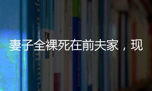 妻子全裸死在前夫家，現(xiàn)任丈夫拒付喪葬費(fèi)——悲劇背后的復(fù)雜情感與法律責(zé)任探究