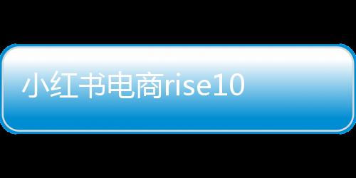 小紅書(shū)電商rise100榜單發(fā)布，揭曉年度百大電商影響力品牌