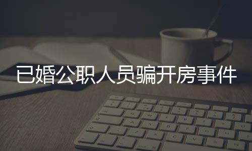 已婚公職人員騙開房事件曝光，道德敗壞引發(fā)社會關注