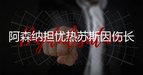 阿森納擔(dān)憂熱蘇斯因傷長(zhǎng)期缺陣，未來影響與應(yīng)對(duì)之策