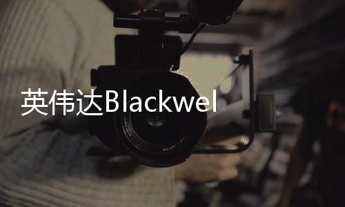 英偉達Blackwell芯片機架被曝出現(xiàn)過熱故障 遭微軟等砍單