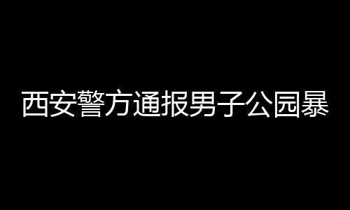 西安警方通報(bào)男子公園暴露隱私部位事件，細(xì)節(jié)披露，公眾關(guān)注