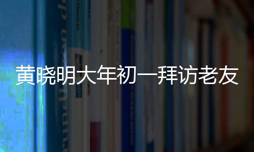 黃曉明大年初一拜訪老友郭伯伯，溫馨團聚迎新春