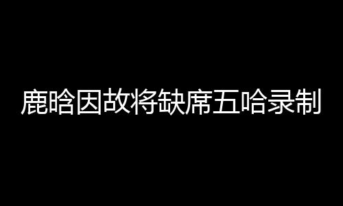 鹿晗因故將缺席五哈錄制，引發(fā)粉絲熱議