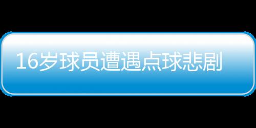 16歲球員遭遇點(diǎn)球悲劇，英勇離世