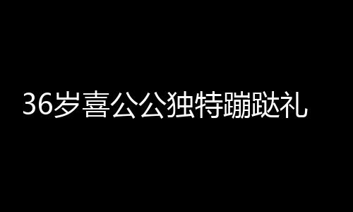 36歲喜公公獨(dú)特蹦跶禮迎賓，傳承文化與創(chuàng)新慶祝融合一體